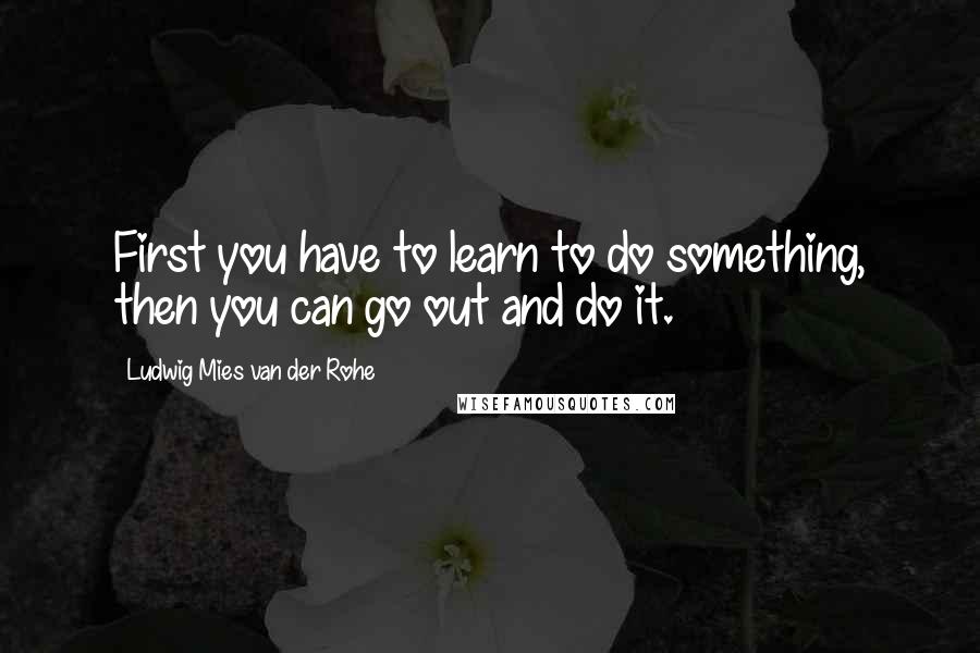 Ludwig Mies Van Der Rohe Quotes: First you have to learn to do something, then you can go out and do it.