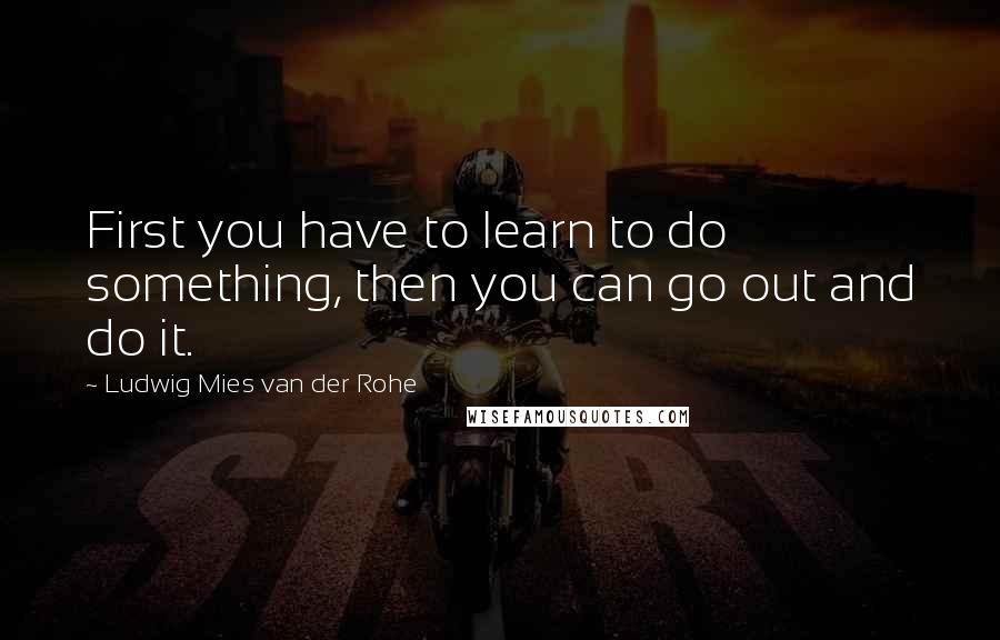 Ludwig Mies Van Der Rohe Quotes: First you have to learn to do something, then you can go out and do it.