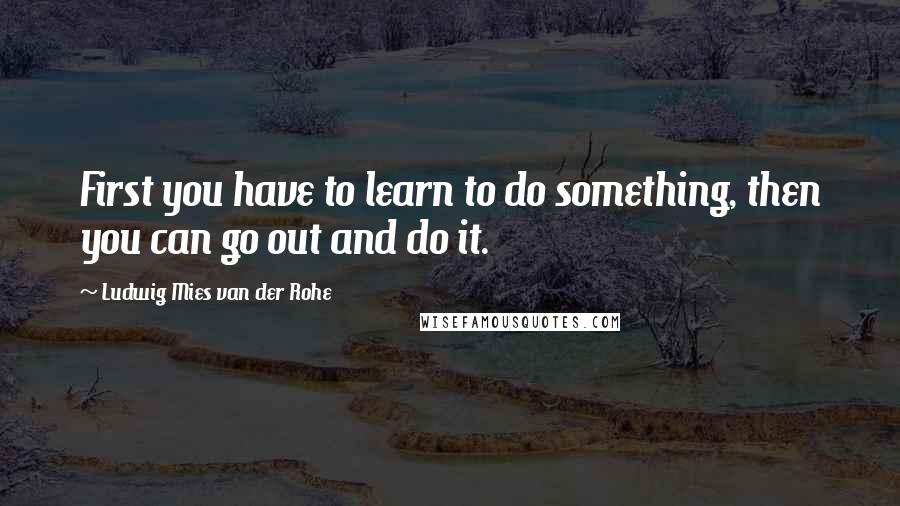 Ludwig Mies Van Der Rohe Quotes: First you have to learn to do something, then you can go out and do it.