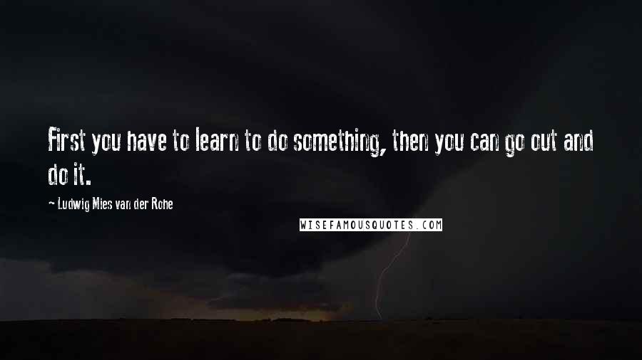 Ludwig Mies Van Der Rohe Quotes: First you have to learn to do something, then you can go out and do it.