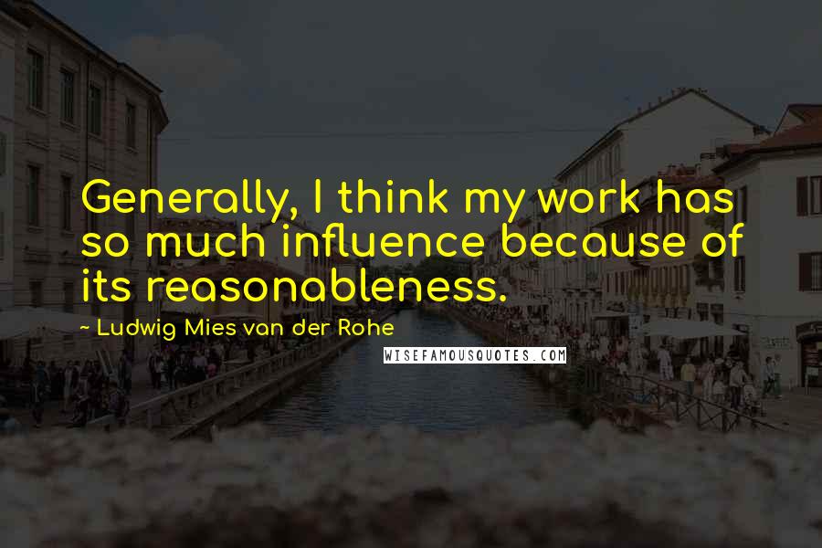 Ludwig Mies Van Der Rohe Quotes: Generally, I think my work has so much influence because of its reasonableness.