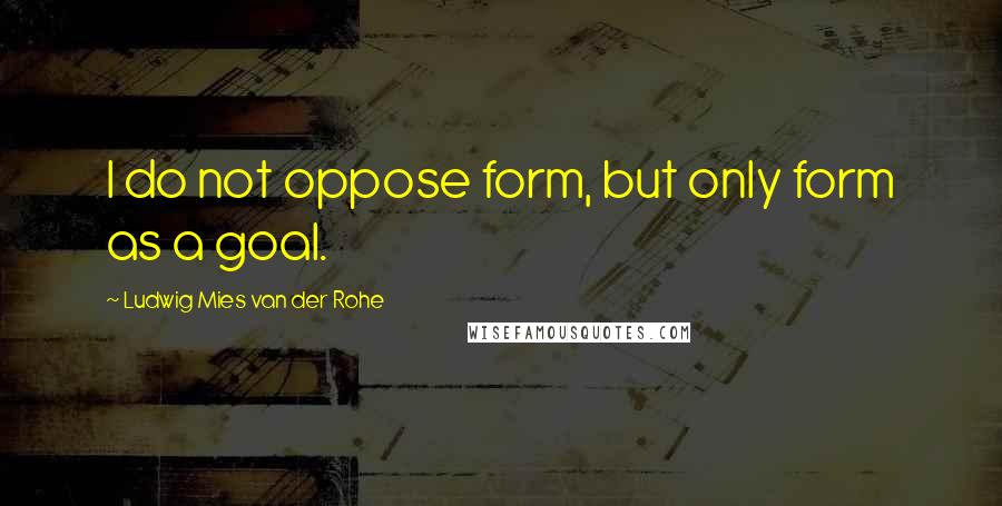 Ludwig Mies Van Der Rohe Quotes: I do not oppose form, but only form as a goal.