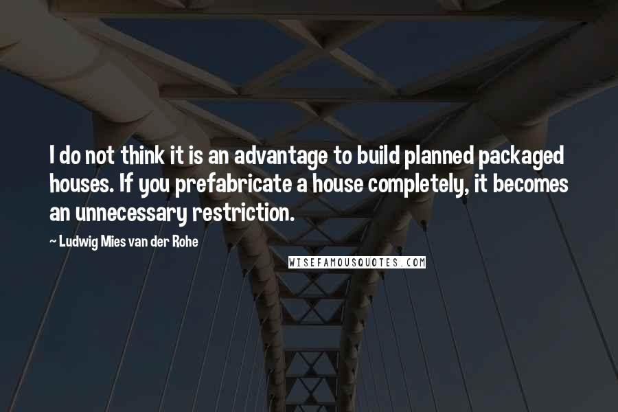 Ludwig Mies Van Der Rohe Quotes: I do not think it is an advantage to build planned packaged houses. If you prefabricate a house completely, it becomes an unnecessary restriction.