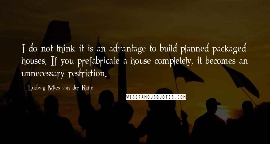 Ludwig Mies Van Der Rohe Quotes: I do not think it is an advantage to build planned packaged houses. If you prefabricate a house completely, it becomes an unnecessary restriction.