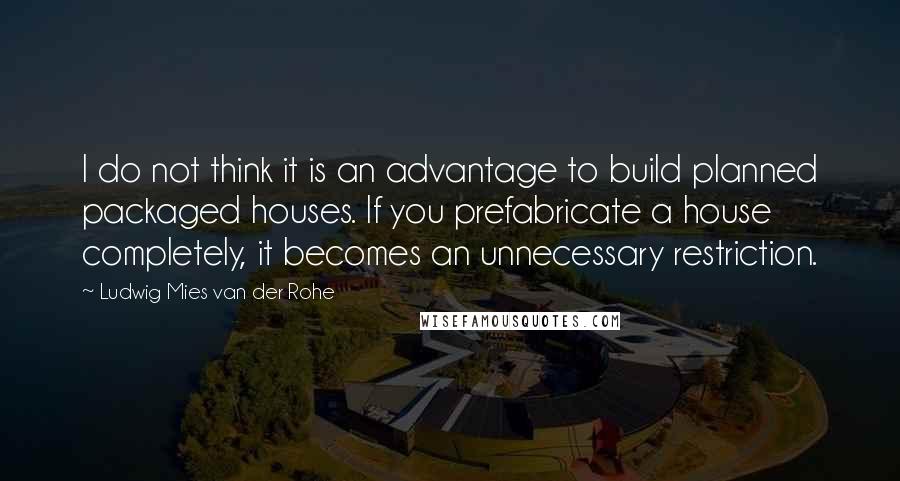 Ludwig Mies Van Der Rohe Quotes: I do not think it is an advantage to build planned packaged houses. If you prefabricate a house completely, it becomes an unnecessary restriction.