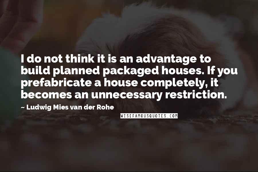 Ludwig Mies Van Der Rohe Quotes: I do not think it is an advantage to build planned packaged houses. If you prefabricate a house completely, it becomes an unnecessary restriction.