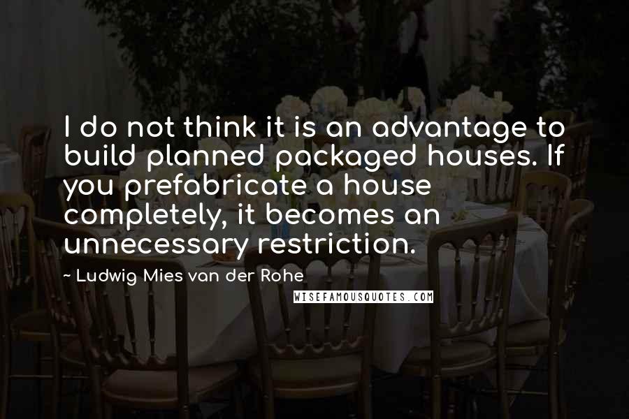 Ludwig Mies Van Der Rohe Quotes: I do not think it is an advantage to build planned packaged houses. If you prefabricate a house completely, it becomes an unnecessary restriction.