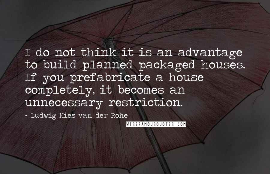 Ludwig Mies Van Der Rohe Quotes: I do not think it is an advantage to build planned packaged houses. If you prefabricate a house completely, it becomes an unnecessary restriction.