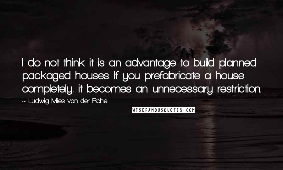 Ludwig Mies Van Der Rohe Quotes: I do not think it is an advantage to build planned packaged houses. If you prefabricate a house completely, it becomes an unnecessary restriction.