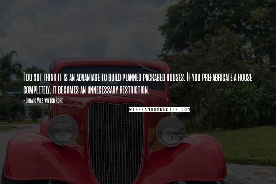 Ludwig Mies Van Der Rohe Quotes: I do not think it is an advantage to build planned packaged houses. If you prefabricate a house completely, it becomes an unnecessary restriction.