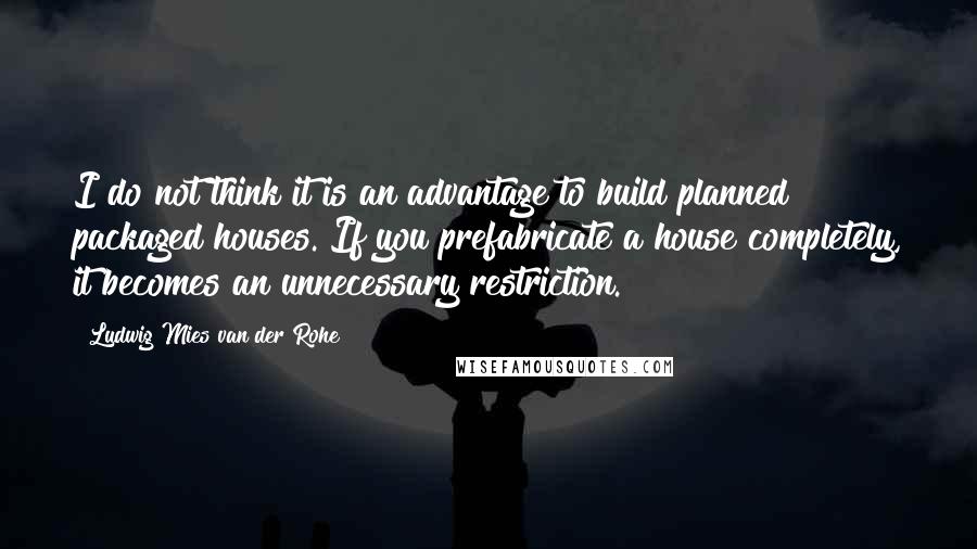 Ludwig Mies Van Der Rohe Quotes: I do not think it is an advantage to build planned packaged houses. If you prefabricate a house completely, it becomes an unnecessary restriction.