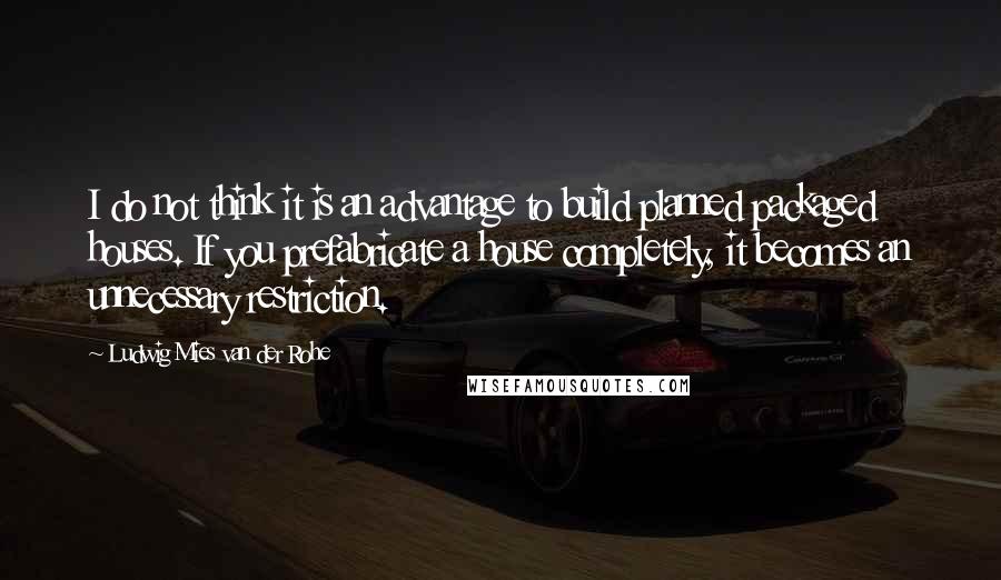 Ludwig Mies Van Der Rohe Quotes: I do not think it is an advantage to build planned packaged houses. If you prefabricate a house completely, it becomes an unnecessary restriction.
