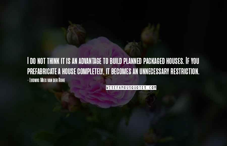 Ludwig Mies Van Der Rohe Quotes: I do not think it is an advantage to build planned packaged houses. If you prefabricate a house completely, it becomes an unnecessary restriction.