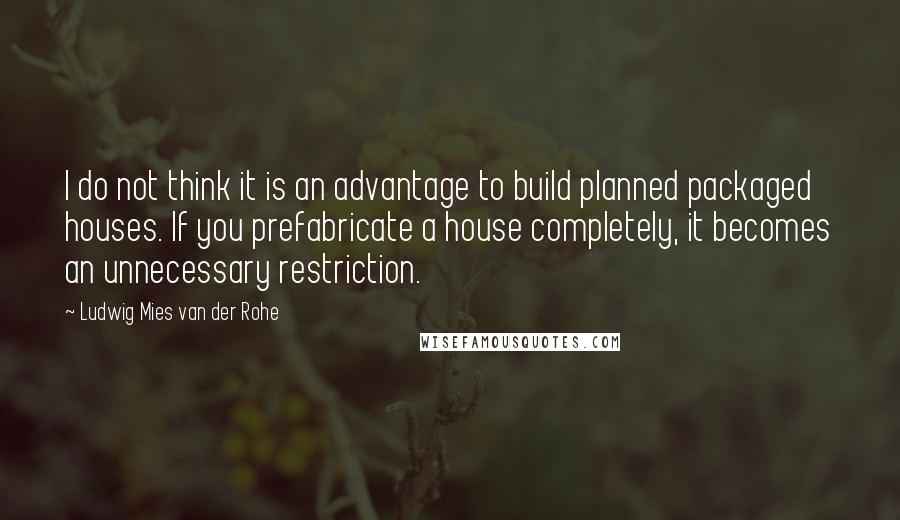 Ludwig Mies Van Der Rohe Quotes: I do not think it is an advantage to build planned packaged houses. If you prefabricate a house completely, it becomes an unnecessary restriction.