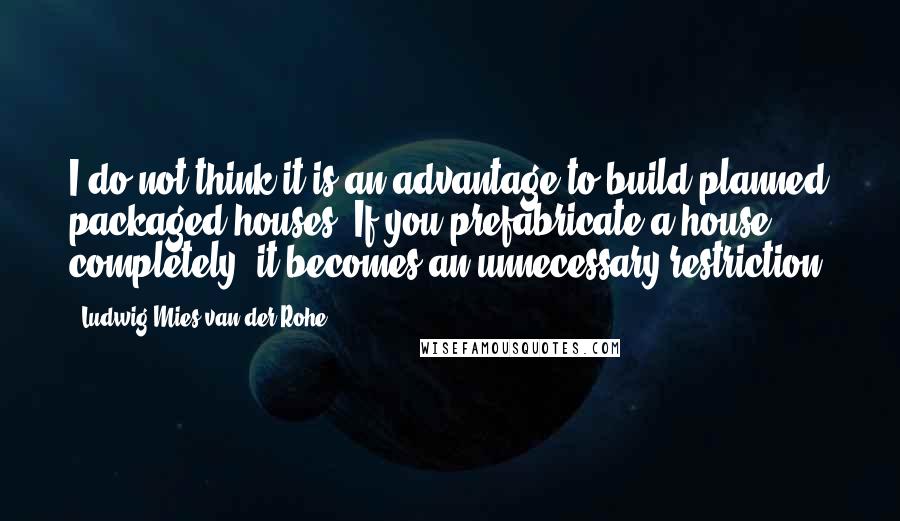 Ludwig Mies Van Der Rohe Quotes: I do not think it is an advantage to build planned packaged houses. If you prefabricate a house completely, it becomes an unnecessary restriction.