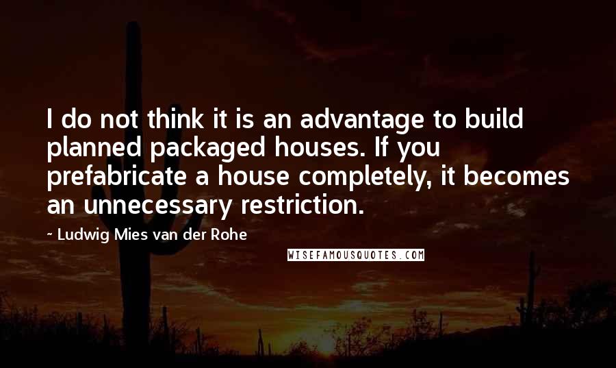 Ludwig Mies Van Der Rohe Quotes: I do not think it is an advantage to build planned packaged houses. If you prefabricate a house completely, it becomes an unnecessary restriction.