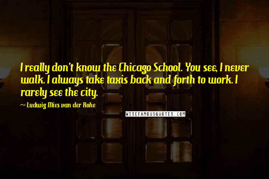 Ludwig Mies Van Der Rohe Quotes: I really don't know the Chicago School. You see, I never walk. I always take taxis back and forth to work. I rarely see the city.