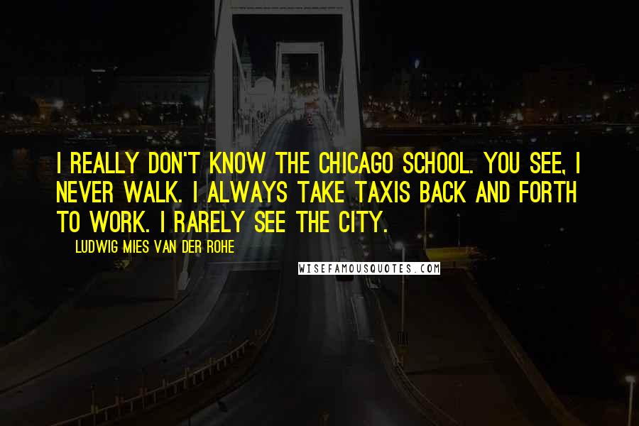 Ludwig Mies Van Der Rohe Quotes: I really don't know the Chicago School. You see, I never walk. I always take taxis back and forth to work. I rarely see the city.