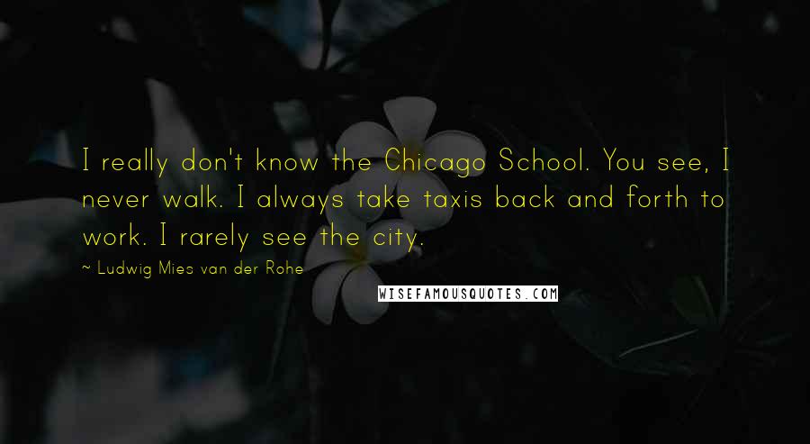 Ludwig Mies Van Der Rohe Quotes: I really don't know the Chicago School. You see, I never walk. I always take taxis back and forth to work. I rarely see the city.