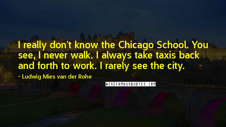 Ludwig Mies Van Der Rohe Quotes: I really don't know the Chicago School. You see, I never walk. I always take taxis back and forth to work. I rarely see the city.