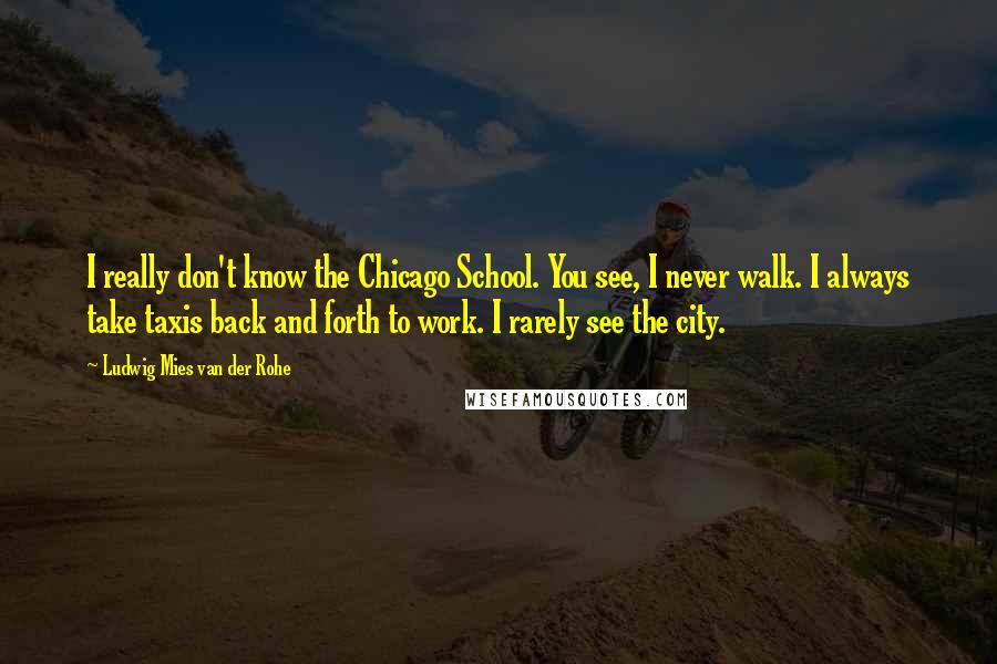 Ludwig Mies Van Der Rohe Quotes: I really don't know the Chicago School. You see, I never walk. I always take taxis back and forth to work. I rarely see the city.