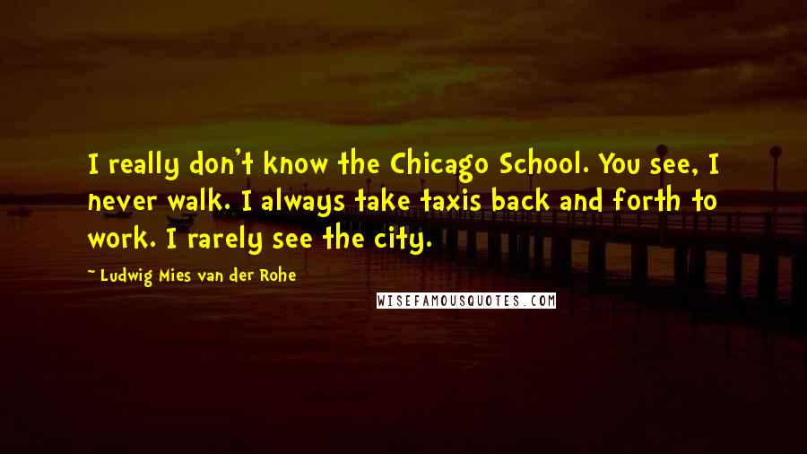 Ludwig Mies Van Der Rohe Quotes: I really don't know the Chicago School. You see, I never walk. I always take taxis back and forth to work. I rarely see the city.