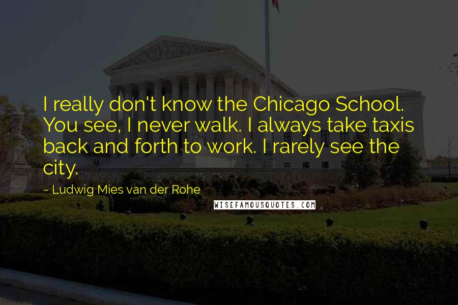 Ludwig Mies Van Der Rohe Quotes: I really don't know the Chicago School. You see, I never walk. I always take taxis back and forth to work. I rarely see the city.