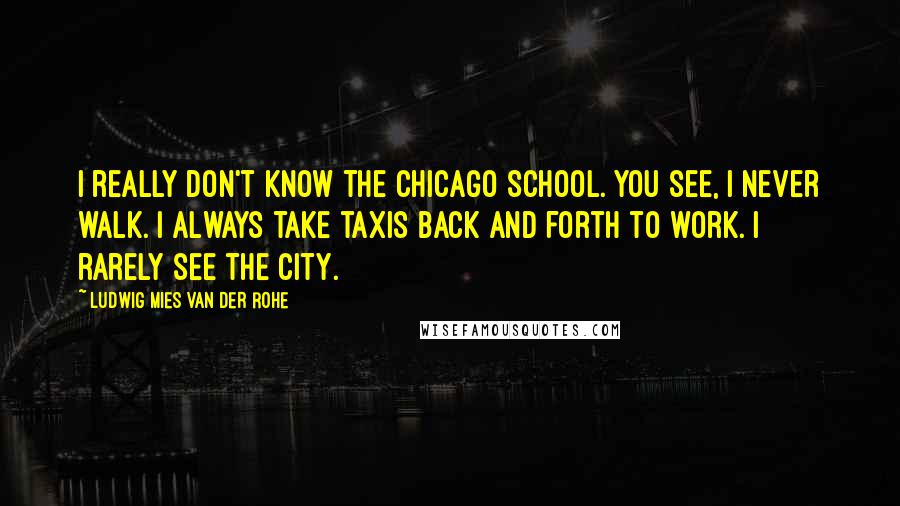 Ludwig Mies Van Der Rohe Quotes: I really don't know the Chicago School. You see, I never walk. I always take taxis back and forth to work. I rarely see the city.