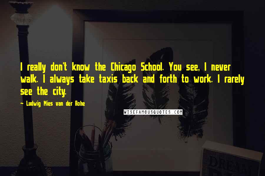 Ludwig Mies Van Der Rohe Quotes: I really don't know the Chicago School. You see, I never walk. I always take taxis back and forth to work. I rarely see the city.