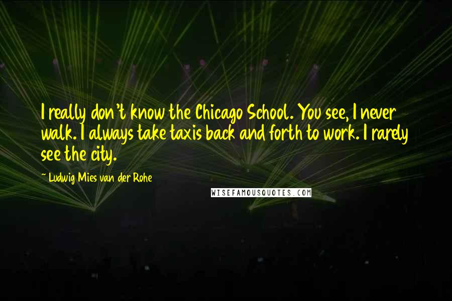 Ludwig Mies Van Der Rohe Quotes: I really don't know the Chicago School. You see, I never walk. I always take taxis back and forth to work. I rarely see the city.