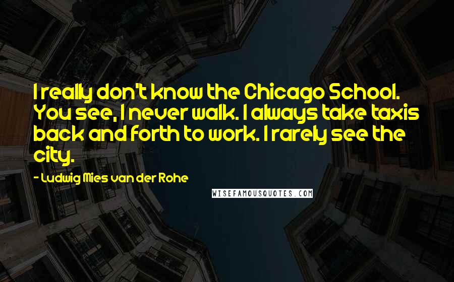 Ludwig Mies Van Der Rohe Quotes: I really don't know the Chicago School. You see, I never walk. I always take taxis back and forth to work. I rarely see the city.