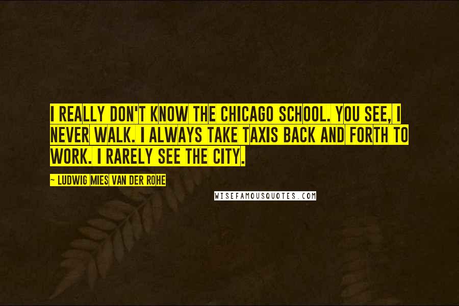 Ludwig Mies Van Der Rohe Quotes: I really don't know the Chicago School. You see, I never walk. I always take taxis back and forth to work. I rarely see the city.