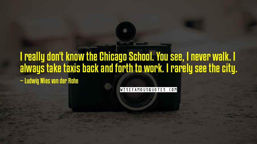 Ludwig Mies Van Der Rohe Quotes: I really don't know the Chicago School. You see, I never walk. I always take taxis back and forth to work. I rarely see the city.