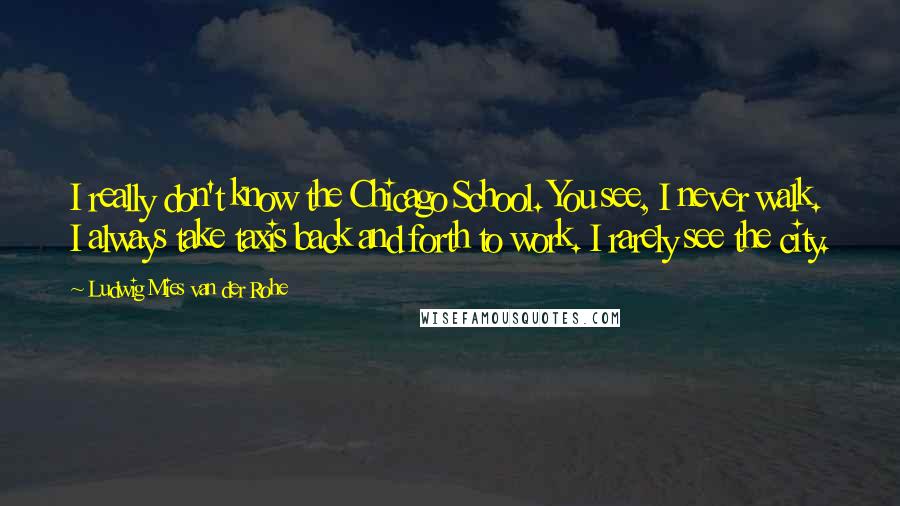 Ludwig Mies Van Der Rohe Quotes: I really don't know the Chicago School. You see, I never walk. I always take taxis back and forth to work. I rarely see the city.