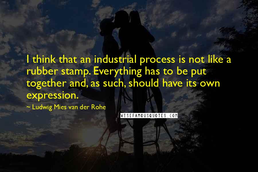 Ludwig Mies Van Der Rohe Quotes: I think that an industrial process is not like a rubber stamp. Everything has to be put together and, as such, should have its own expression.