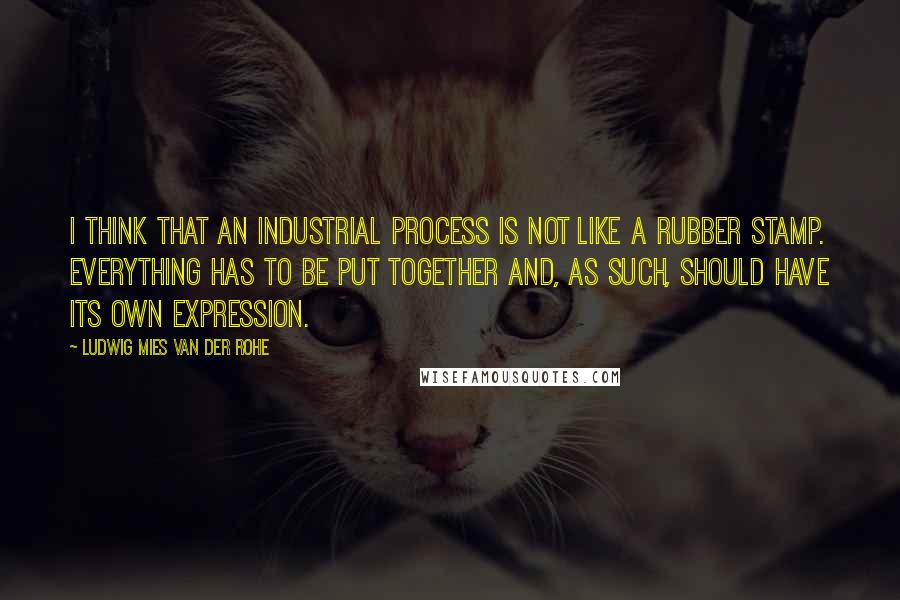 Ludwig Mies Van Der Rohe Quotes: I think that an industrial process is not like a rubber stamp. Everything has to be put together and, as such, should have its own expression.