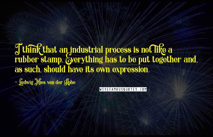 Ludwig Mies Van Der Rohe Quotes: I think that an industrial process is not like a rubber stamp. Everything has to be put together and, as such, should have its own expression.