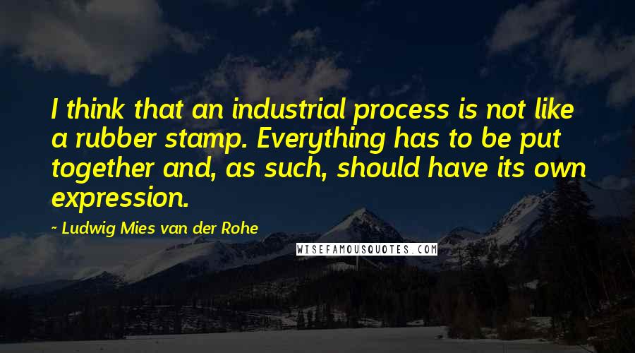 Ludwig Mies Van Der Rohe Quotes: I think that an industrial process is not like a rubber stamp. Everything has to be put together and, as such, should have its own expression.