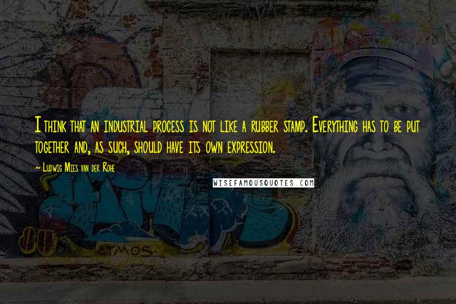 Ludwig Mies Van Der Rohe Quotes: I think that an industrial process is not like a rubber stamp. Everything has to be put together and, as such, should have its own expression.