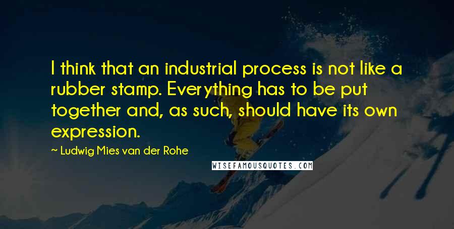 Ludwig Mies Van Der Rohe Quotes: I think that an industrial process is not like a rubber stamp. Everything has to be put together and, as such, should have its own expression.