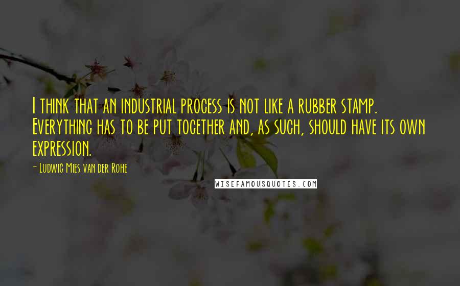 Ludwig Mies Van Der Rohe Quotes: I think that an industrial process is not like a rubber stamp. Everything has to be put together and, as such, should have its own expression.