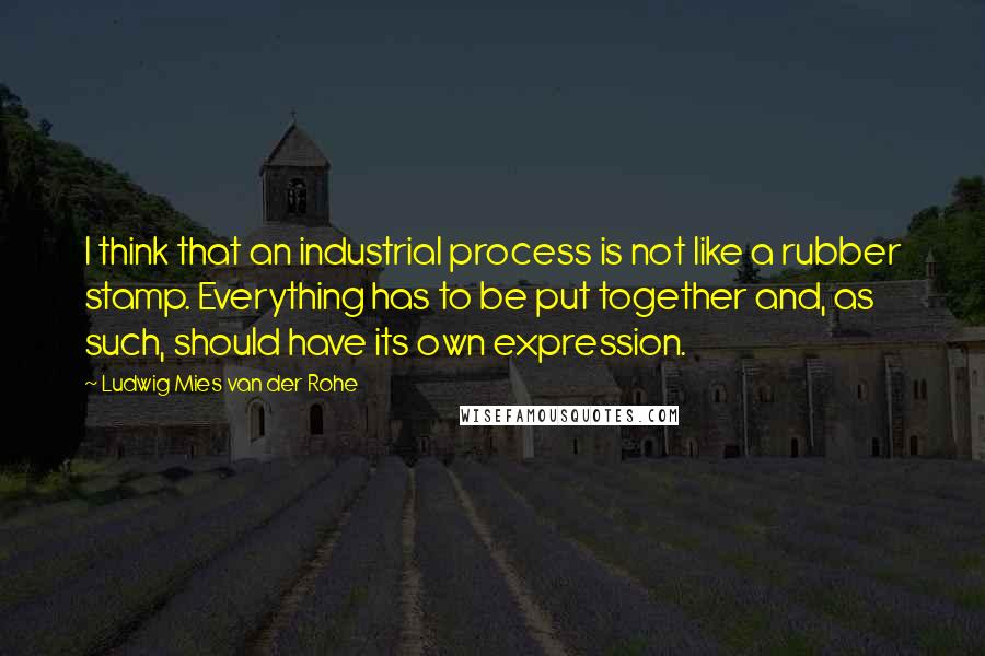 Ludwig Mies Van Der Rohe Quotes: I think that an industrial process is not like a rubber stamp. Everything has to be put together and, as such, should have its own expression.