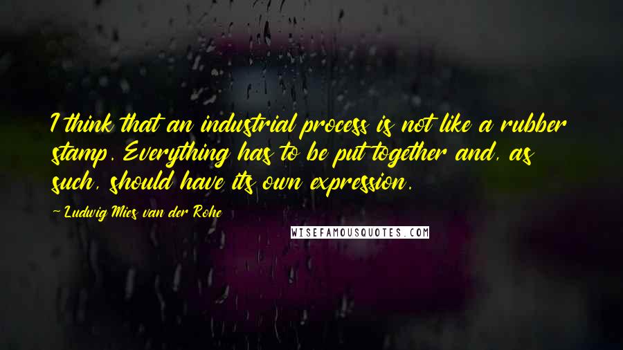 Ludwig Mies Van Der Rohe Quotes: I think that an industrial process is not like a rubber stamp. Everything has to be put together and, as such, should have its own expression.