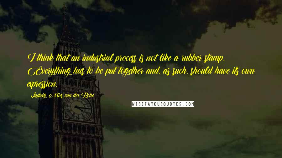 Ludwig Mies Van Der Rohe Quotes: I think that an industrial process is not like a rubber stamp. Everything has to be put together and, as such, should have its own expression.