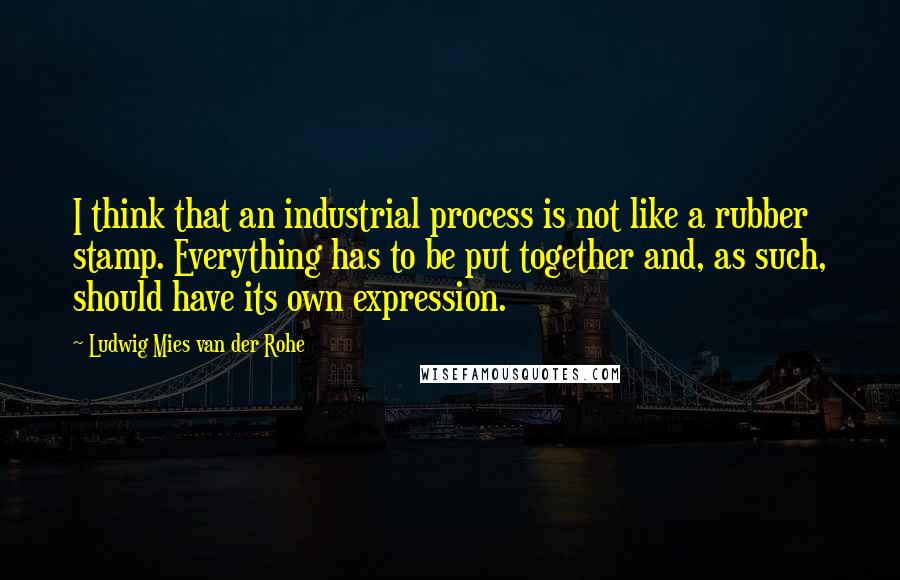 Ludwig Mies Van Der Rohe Quotes: I think that an industrial process is not like a rubber stamp. Everything has to be put together and, as such, should have its own expression.