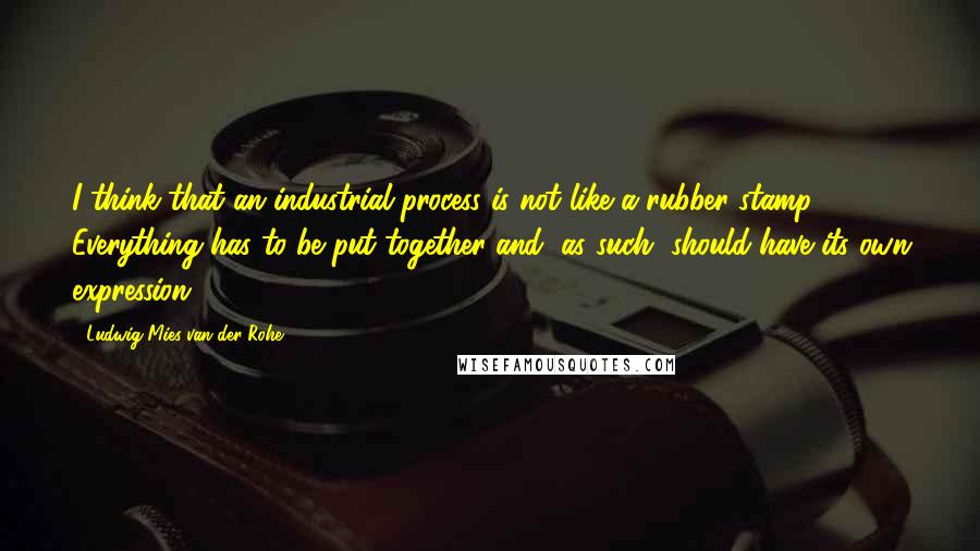 Ludwig Mies Van Der Rohe Quotes: I think that an industrial process is not like a rubber stamp. Everything has to be put together and, as such, should have its own expression.