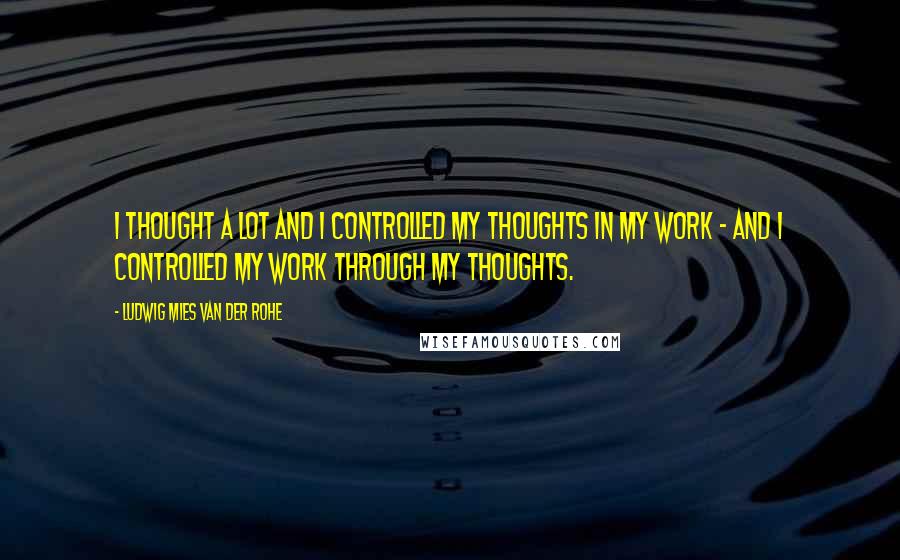 Ludwig Mies Van Der Rohe Quotes: I thought a lot and I controlled my thoughts in my work - and I controlled my work through my thoughts.