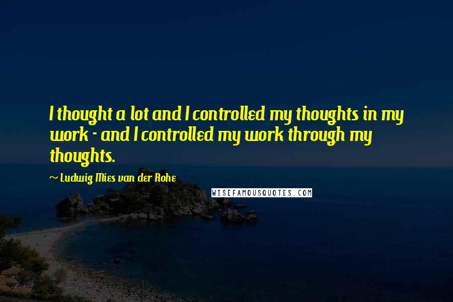 Ludwig Mies Van Der Rohe Quotes: I thought a lot and I controlled my thoughts in my work - and I controlled my work through my thoughts.