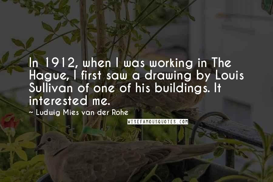 Ludwig Mies Van Der Rohe Quotes: In 1912, when I was working in The Hague, I first saw a drawing by Louis Sullivan of one of his buildings. It interested me.
