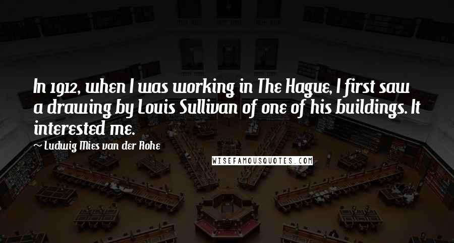 Ludwig Mies Van Der Rohe Quotes: In 1912, when I was working in The Hague, I first saw a drawing by Louis Sullivan of one of his buildings. It interested me.